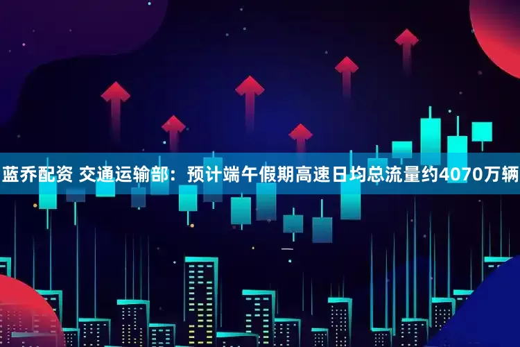 蓝乔配资 交通运输部：预计端午假期高速日均总流量约4070万辆