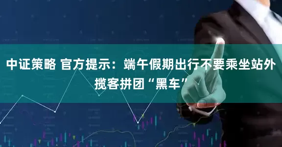 中证策略 官方提示：端午假期出行不要乘坐站外揽客拼团“黑车”