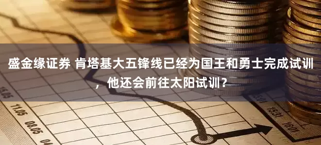 盛金缘证券 肯塔基大五锋线已经为国王和勇士完成试训，他还会前往太阳试训？
