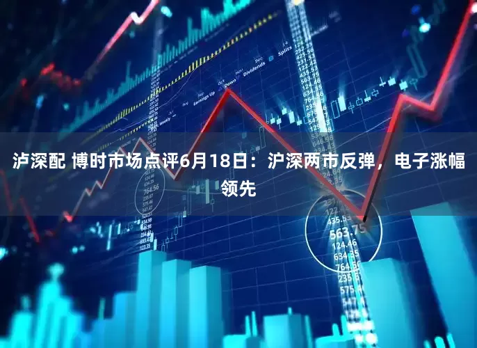 泸深配 博时市场点评6月18日：沪深两市反弹，电子涨幅领先