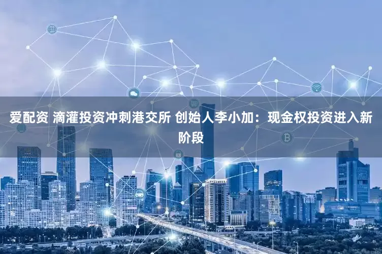爱配资 滴灌投资冲刺港交所 创始人李小加：现金权投资进入新阶段