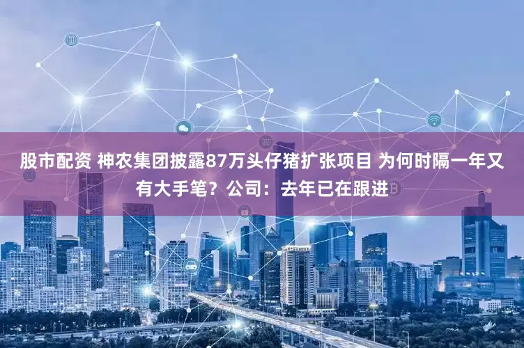 股市配资 神农集团披露87万头仔猪扩张项目 为何时隔一年又有大手笔？公司：去年已在跟进