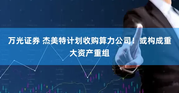 万光证券 杰美特计划收购算力公司！或构成重大资产重组