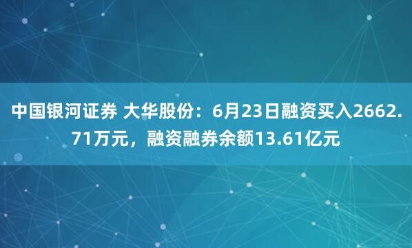 中国银河证券 大华股份：6月23日融资买入2662.71万元，融资融券余额13.61亿元