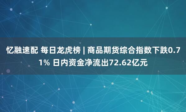 忆融速配 每日龙虎榜 | 商品期货综合指数下跌0.71% 日内资金净流出72.62亿元