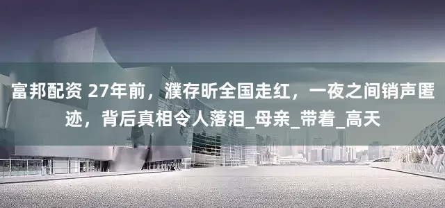 富邦配资 27年前，濮存昕全国走红，一夜之间销声匿迹，背后真相令人落泪_母亲_带着_高天