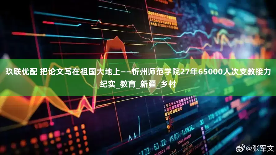 玖联优配 把论文写在祖国大地上——忻州师范学院27年65000人次支教接力纪实_教育_新疆_乡村
