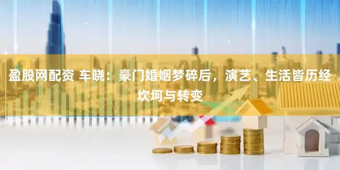 盈股网配资 车晓：豪门婚姻梦碎后，演艺、生活皆历经坎坷与转变