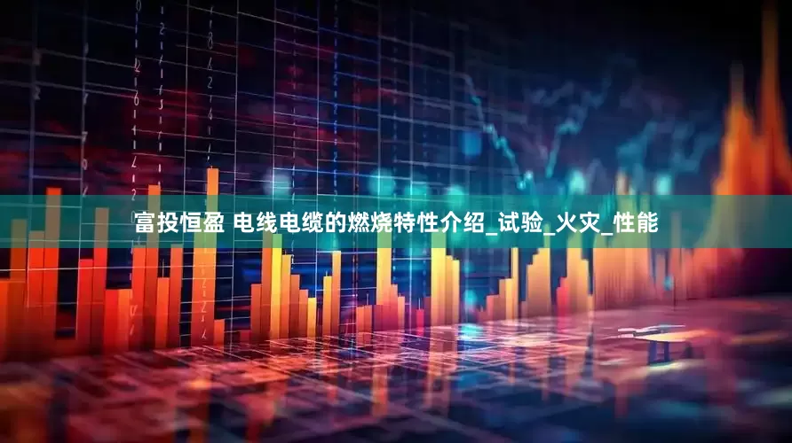 富投恒盈 电线电缆的燃烧特性介绍_试验_火灾_性能