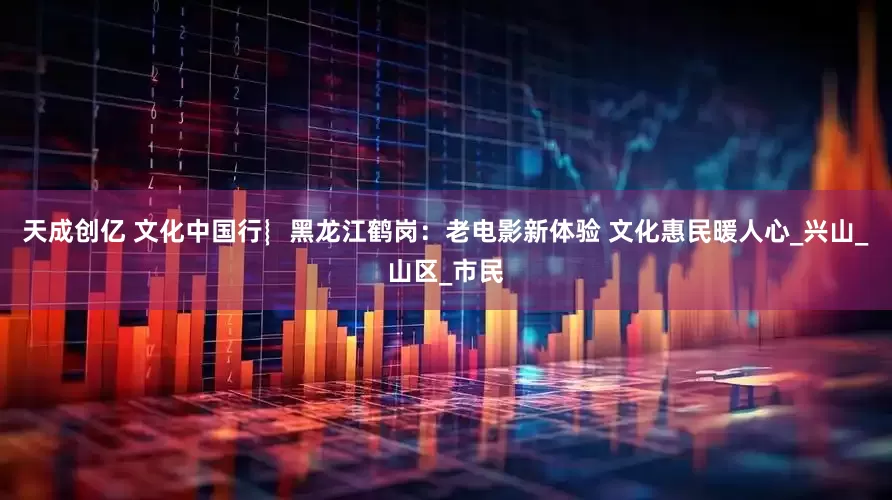 天成创亿 文化中国行︴黑龙江鹤岗：老电影新体验 文化惠民暖人心_兴山_山区_市民