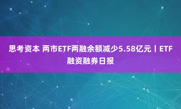 思考资本 两市ETF两融余额减少5.58亿元丨ETF融资融券日报