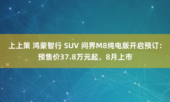 上上策 鸿蒙智行 SUV 问界M8纯电版开启预订：预售价37.8万元起，8月上市