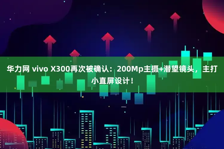 华力网 vivo X300再次被确认：200Mp主摄+潜望镜头，主打小直屏设计！