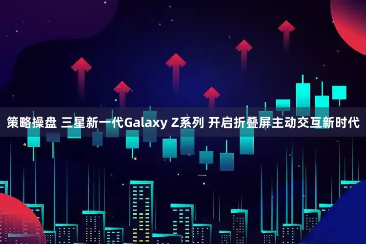 策略操盘 三星新一代Galaxy Z系列 开启折叠屏主动交互新时代