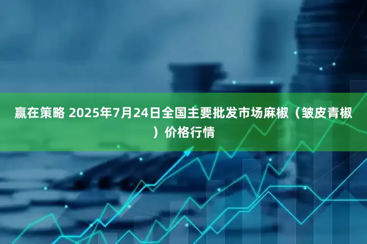 赢在策略 2025年7月24日全国主要批发市场麻椒（皱皮青椒）价格行情
