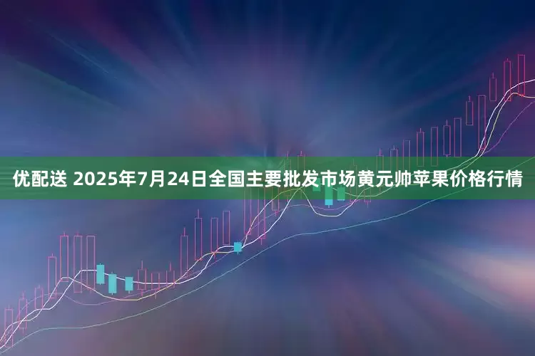优配送 2025年7月24日全国主要批发市场黄元帅苹果价格行情
