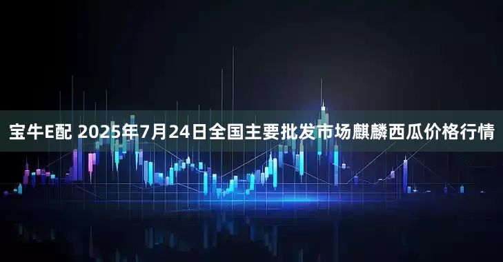 宝牛E配 2025年7月24日全国主要批发市场麒麟西瓜价格行情