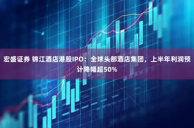 宏盛证券 锦江酒店港股IPO：全球头部酒店集团，上半年利润预计降幅超50%