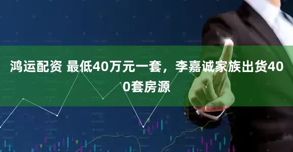 鸿运配资 最低40万元一套，李嘉诚家族出货400套房源