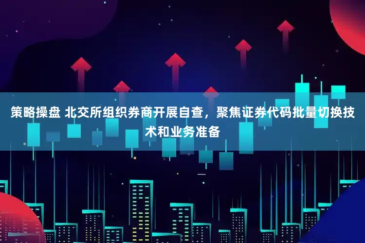 策略操盘 北交所组织券商开展自查，聚焦证券代码批量切换技术和业务准备
