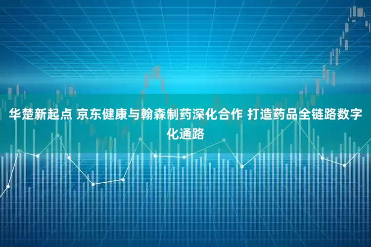 华楚新起点 京东健康与翰森制药深化合作 打造药品全链路数字化通路