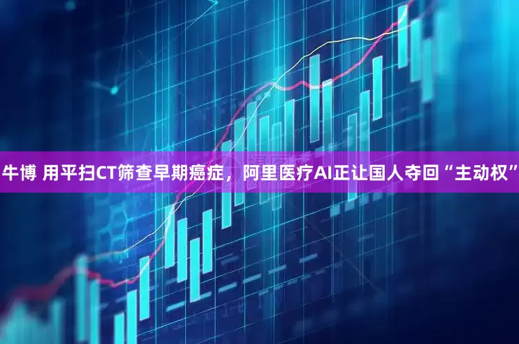 牛博 用平扫CT筛查早期癌症，阿里医疗AI正让国人夺回“主动权”