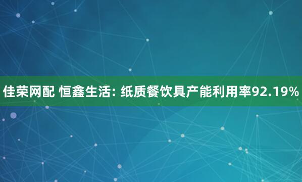 佳荣网配 恒鑫生活: 纸质餐饮具产能利用率92.19%