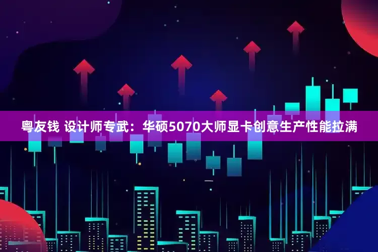 粤友钱 设计师专武：华硕5070大师显卡创意生产性能拉满