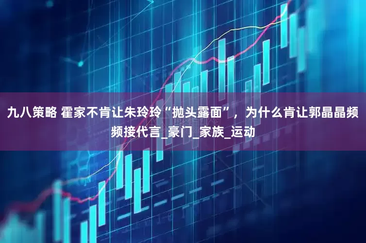 九八策略 霍家不肯让朱玲玲“抛头露面”，为什么肯让郭晶晶频频接代言_豪门_家族_运动