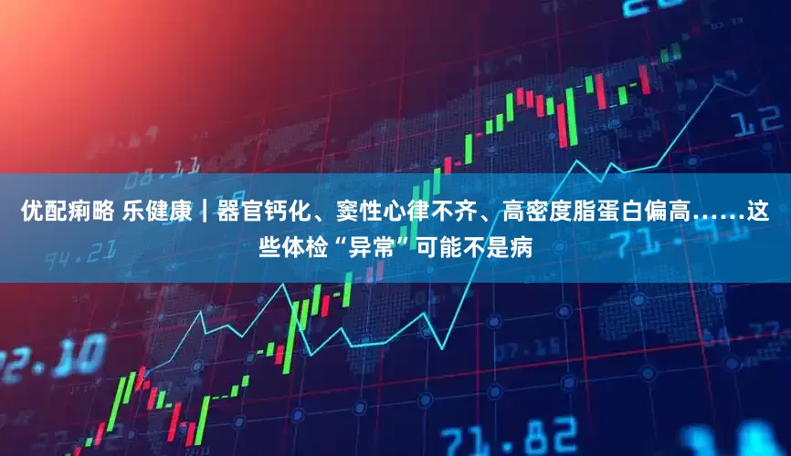 优配痢略 乐健康|器官钙化、窦性心律不齐、高密度脂蛋白偏高……这些体检“异常”可能不是病