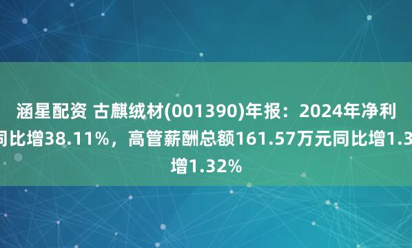 涵星配资 古麒绒材(001390)年报：2024年净利润同比增38.11%，高管薪酬总额161.57万元同比增1.32%
