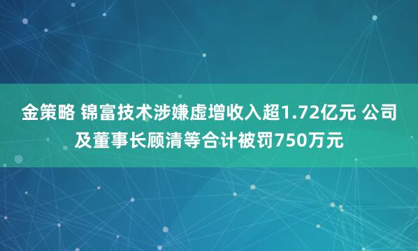 金策略 锦富技术涉嫌虚增收入超1.72亿元 公司及董事长顾清等合计被罚750万元