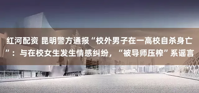 红河配资 昆明警方通报“校外男子在一高校自杀身亡”：与在校女生发生情感纠纷，“被导师压榨”系谣言