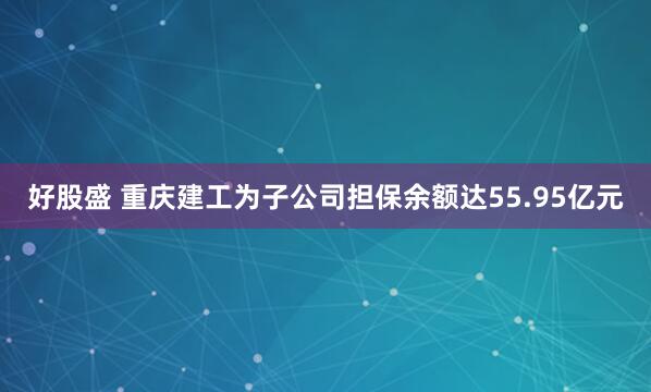 好股盛 重庆建工为子公司担保余额达55.95亿元