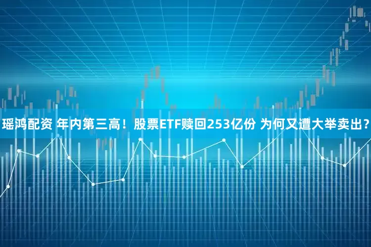 瑶鸿配资 年内第三高!股票ETF赎回253亿份 为何又遭大举卖出?