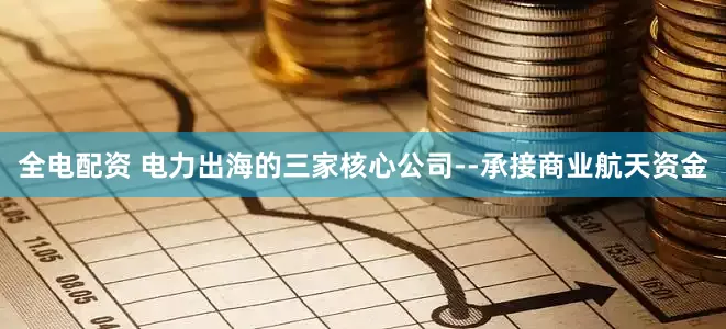 全电配资 电力出海的三家核心公司--承接商业航天资金