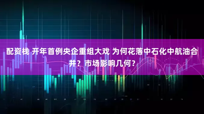 配资栈 开年首例央企重组大戏 为何花落中石化中航油合并？市场影响几何？