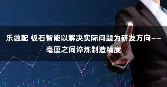 乐融配 板石智能以解决实际问题为研发方向——毫厘之间淬炼制造精度