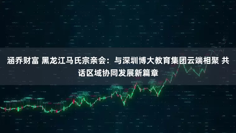 涵乔财富 黑龙江马氏宗亲会：与深圳博大教育集团云端相聚 共话区域协同发展新篇章