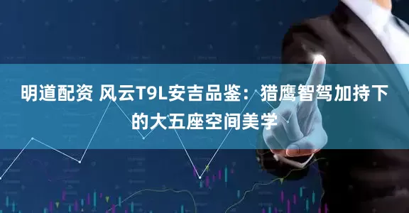 明道配资 风云T9L安吉品鉴：猎鹰智驾加持下的大五座空间美学