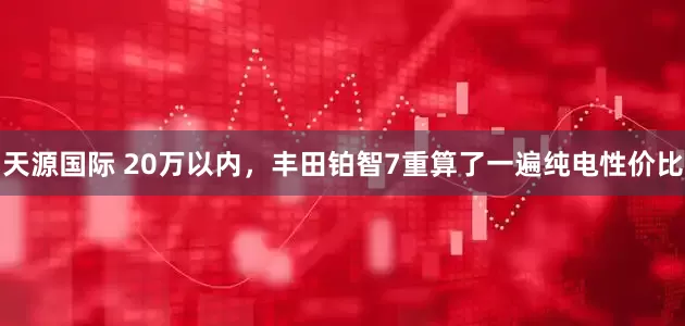 天源国际 20万以内，丰田铂智7重算了一遍纯电性价比