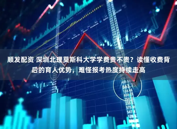 顺发配资 深圳北理莫斯科大学学费贵不贵？读懂收费背后的育人优势，难怪报考热度持续走高