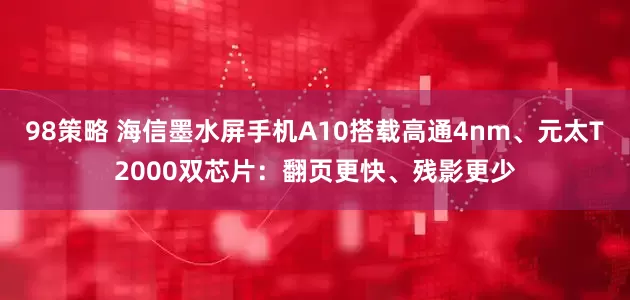 98策略 海信墨水屏手机A10搭载高通4nm、元太T2000双芯片：翻页更快、残影更少