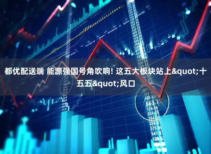 都优配送端 能源强国号角吹响! 这五大板块站上"十五五"风口